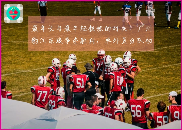 最年长与最年轻教练的对决！广州豹江东狼争夺胜利，单外负分队初战