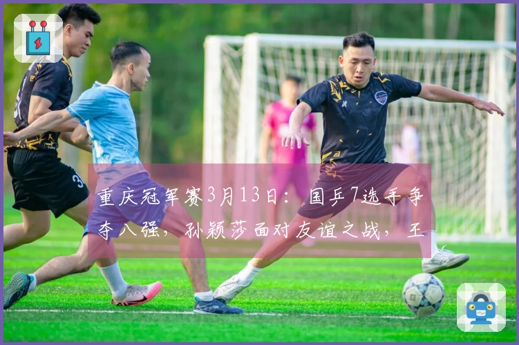 重庆冠军赛3月13日：国乒7选手争夺八强，孙颖莎面对友谊之战，王皓心情愈加愉悦