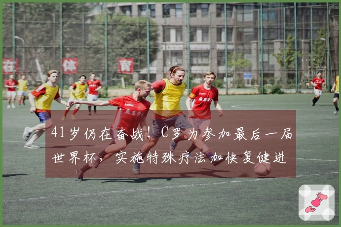 41岁仍在奋战！C罗为参加最后一届世界杯，实施特殊疗法加快复健进程