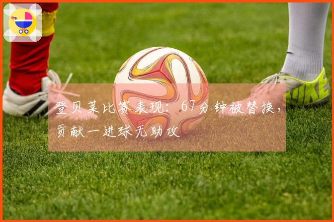 登贝莱比赛表现：67分钟被替换，贡献一进球无助攻