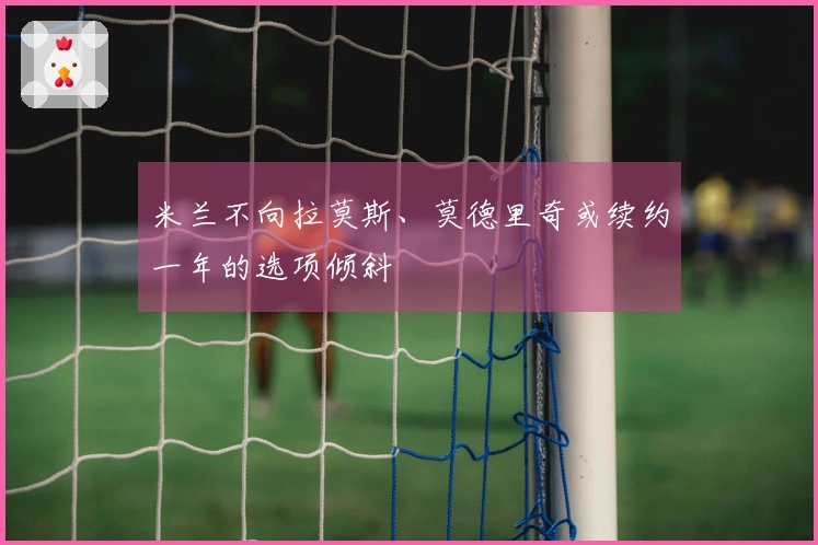 米兰不向拉莫斯、莫德里奇或续约一年的选项倾斜