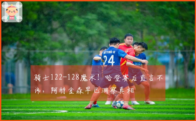 骑士122-128魔术！哈登赛后直言不讳，阿特金森早已洞察真相