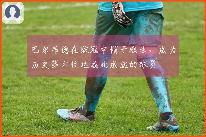 巴尔韦德在欧冠中帽子戏法，成为历史第六位达成此成就的球员