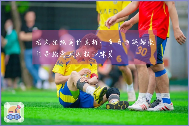 尤文拒绝高价竞标，皇马与英超豪门争抢意大利核心球员