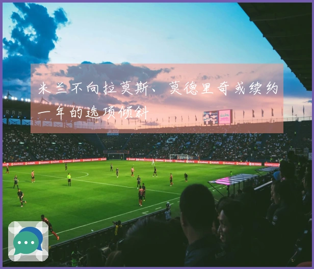 米兰不向拉莫斯、莫德里奇或续约一年的选项倾斜