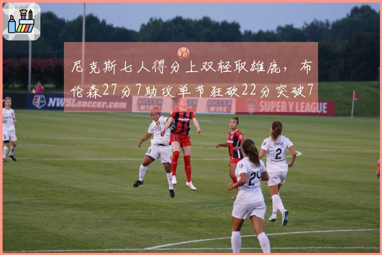 尼克斯七人得分上双轻取雄鹿，布伦森27分7助攻单节狂砍22分突破7000分大关