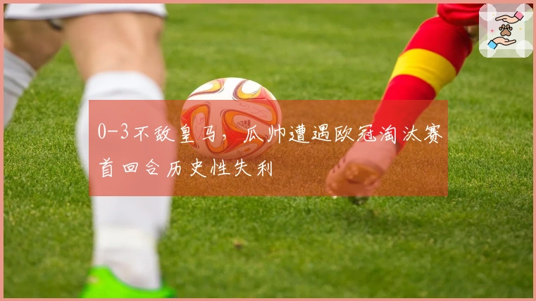 0-3不敌皇马，瓜帅遭遇欧冠淘汰赛首回合历史性失利