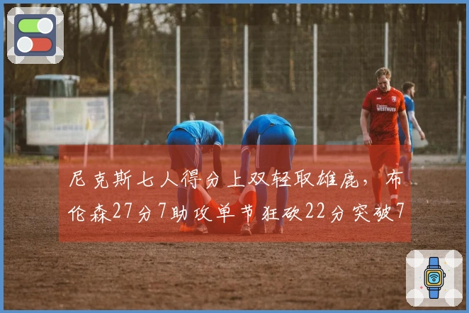 尼克斯七人得分上双轻取雄鹿，布伦森27分7助攻单节狂砍22分突破7000分大关