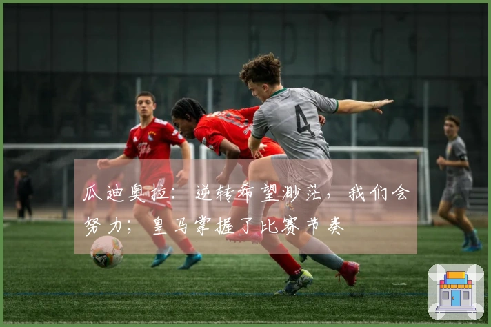 瓜迪奥拉：逆转希望渺茫，我们会努力；皇马掌握了比赛节奏