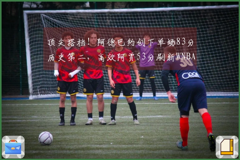 顶尖搭档!阿德巴约创下单场83分历史第二,高效阿贾53分刷新WNBA纪录