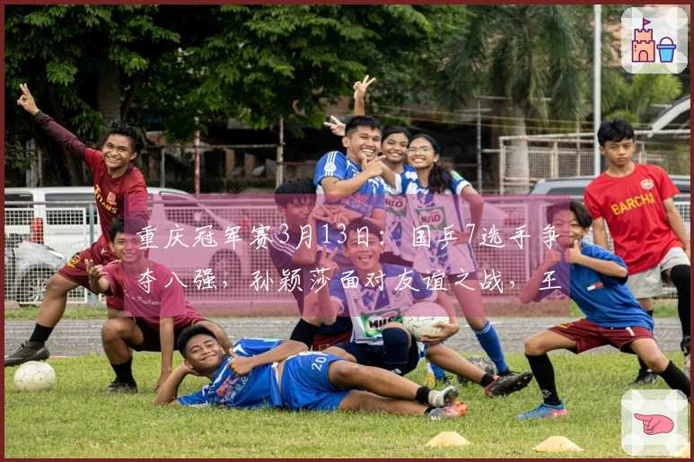 重庆冠军赛3月13日：国乒7选手争夺八强，孙颖莎面对友谊之战，王皓心情愈加愉悦