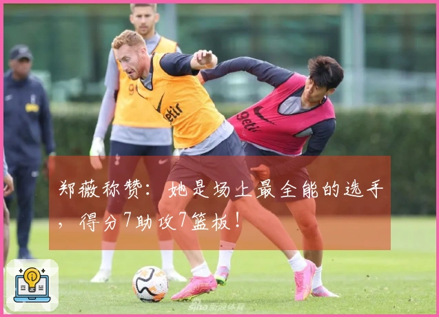 郑薇称赞：她是场上最全能的选手，得分7助攻7篮板！