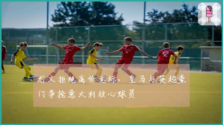 尤文拒绝高价竞标，皇马与英超豪门争抢意大利核心球员