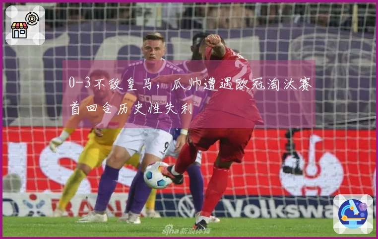 0-3不敌皇马，瓜帅遭遇欧冠淘汰赛首回合历史性失利