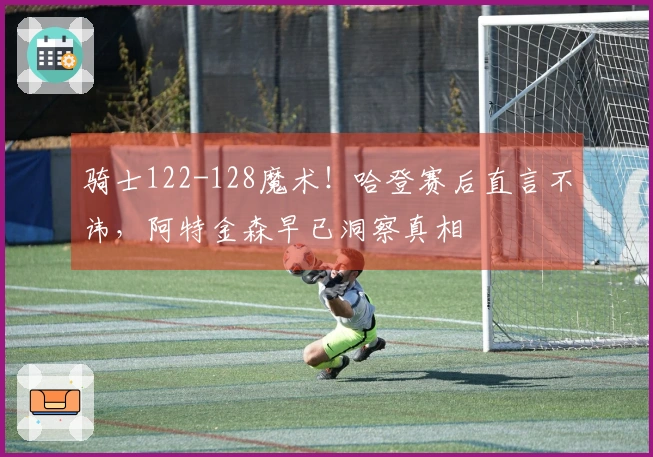 骑士122-128魔术！哈登赛后直言不讳，阿特金森早已洞察真相