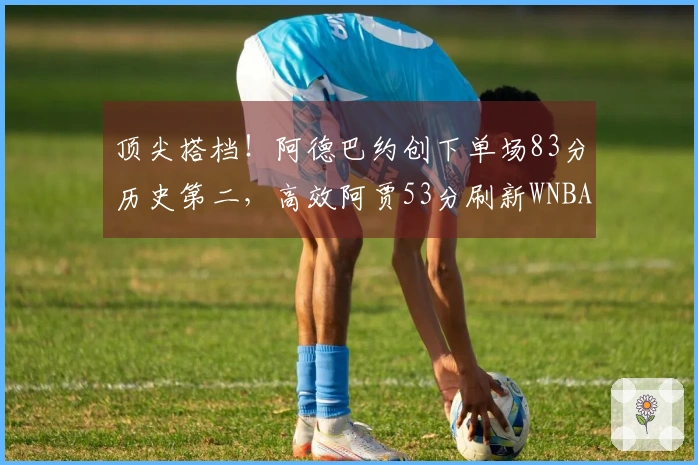 顶尖搭档！阿德巴约创下单场83分历史第二，高效阿贾53分刷新WNBA纪录